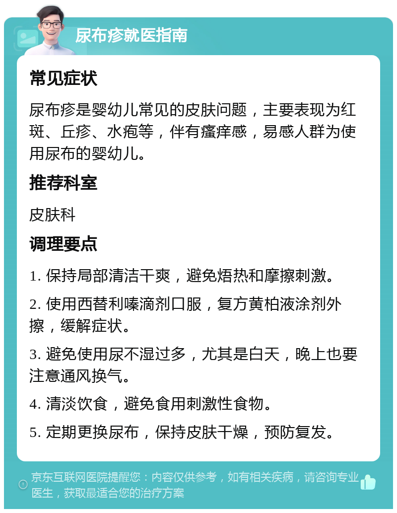 尿布疹就医指南 常见症状 尿布疹是婴幼儿常见的皮肤问题，主要表现为红斑、丘疹、水疱等，伴有瘙痒感，易感人群为使用尿布的婴幼儿。 推荐科室 皮肤科 调理要点 1. 保持局部清洁干爽，避免焐热和摩擦刺激。 2. 使用西替利嗪滴剂口服，复方黄柏液涂剂外擦，缓解症状。 3. 避免使用尿不湿过多，尤其是白天，晚上也要注意通风换气。 4. 清淡饮食，避免食用刺激性食物。 5. 定期更换尿布，保持皮肤干燥，预防复发。