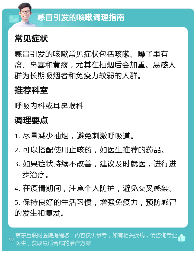 感冒引发的咳嗽调理指南 常见症状 感冒引发的咳嗽常见症状包括咳嗽、嗓子里有痰、鼻塞和黄痰，尤其在抽烟后会加重。易感人群为长期吸烟者和免疫力较弱的人群。 推荐科室 呼吸内科或耳鼻喉科 调理要点 1. 尽量减少抽烟，避免刺激呼吸道。 2. 可以搭配使用止咳药，如医生推荐的药品。 3. 如果症状持续不改善，建议及时就医，进行进一步治疗。 4. 在疫情期间，注意个人防护，避免交叉感染。 5. 保持良好的生活习惯，增强免疫力，预防感冒的发生和复发。