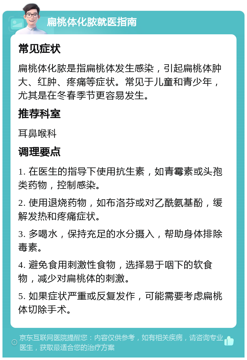 扁桃体化脓就医指南 常见症状 扁桃体化脓是指扁桃体发生感染，引起扁桃体肿大、红肿、疼痛等症状。常见于儿童和青少年，尤其是在冬春季节更容易发生。 推荐科室 耳鼻喉科 调理要点 1. 在医生的指导下使用抗生素，如青霉素或头孢类药物，控制感染。 2. 使用退烧药物，如布洛芬或对乙酰氨基酚，缓解发热和疼痛症状。 3. 多喝水，保持充足的水分摄入，帮助身体排除毒素。 4. 避免食用刺激性食物，选择易于咽下的软食物，减少对扁桃体的刺激。 5. 如果症状严重或反复发作，可能需要考虑扁桃体切除手术。