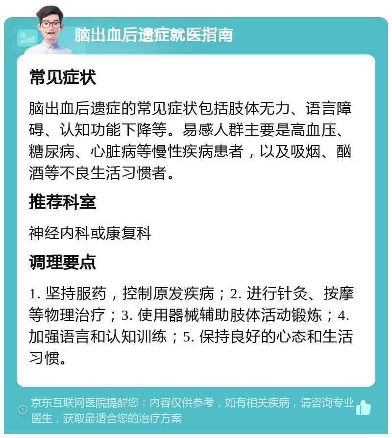 脑出血后遗症就医指南 常见症状 脑出血后遗症的常见症状包括肢体无力、语言障碍、认知功能下降等。易感人群主要是高血压、糖尿病、心脏病等慢性疾病患者，以及吸烟、酗酒等不良生活习惯者。 推荐科室 神经内科或康复科 调理要点 1. 坚持服药，控制原发疾病；2. 进行针灸、按摩等物理治疗；3. 使用器械辅助肢体活动锻炼；4. 加强语言和认知训练；5. 保持良好的心态和生活习惯。