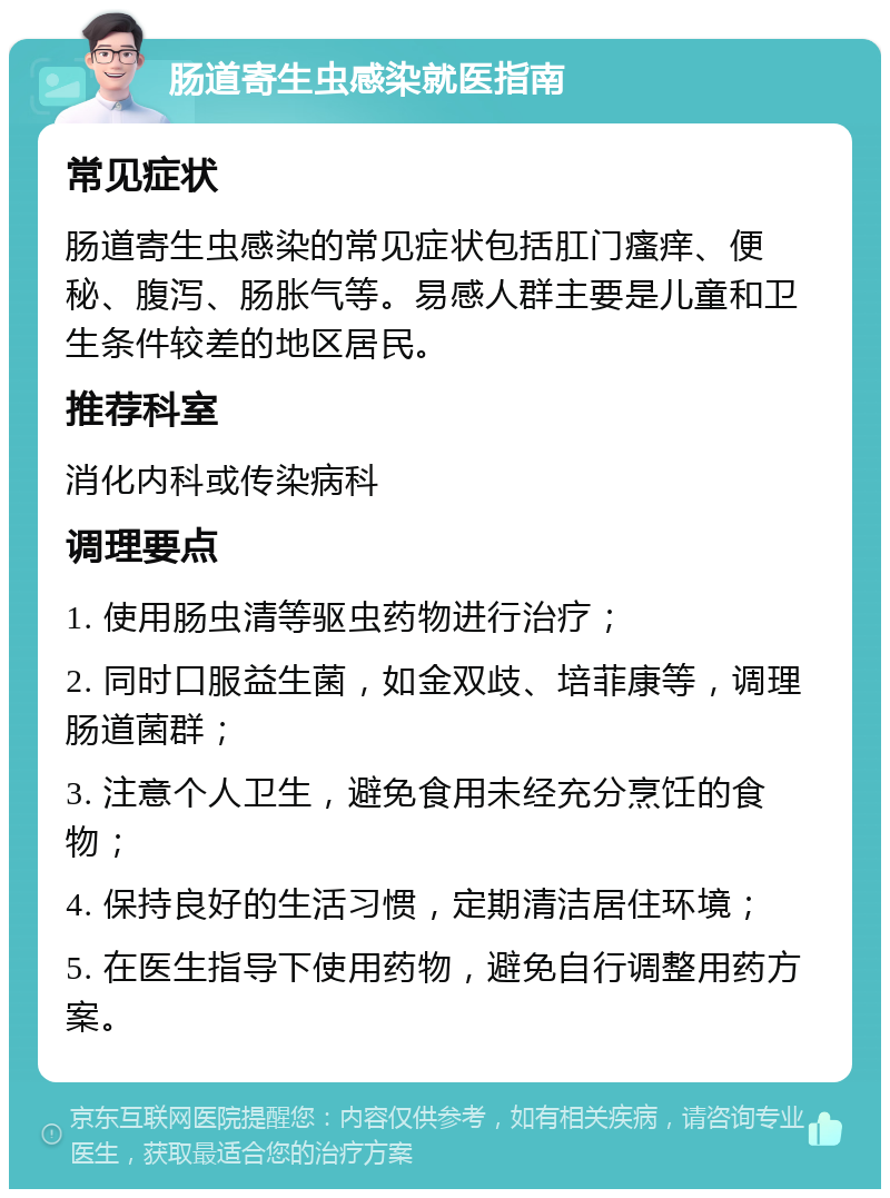 肠道寄生虫感染就医指南 常见症状 肠道寄生虫感染的常见症状包括肛门瘙痒、便秘、腹泻、肠胀气等。易感人群主要是儿童和卫生条件较差的地区居民。 推荐科室 消化内科或传染病科 调理要点 1. 使用肠虫清等驱虫药物进行治疗； 2. 同时口服益生菌，如金双歧、培菲康等，调理肠道菌群； 3. 注意个人卫生，避免食用未经充分烹饪的食物； 4. 保持良好的生活习惯，定期清洁居住环境； 5. 在医生指导下使用药物，避免自行调整用药方案。