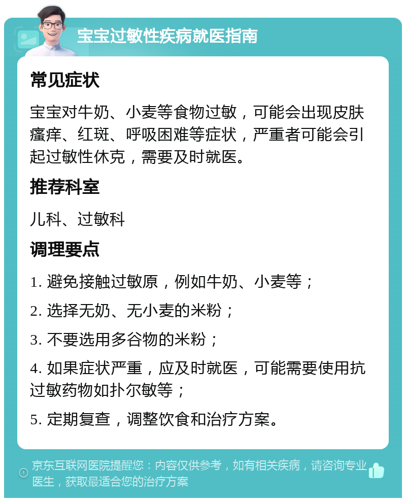 宝宝过敏性疾病就医指南 常见症状 宝宝对牛奶、小麦等食物过敏，可能会出现皮肤瘙痒、红斑、呼吸困难等症状，严重者可能会引起过敏性休克，需要及时就医。 推荐科室 儿科、过敏科 调理要点 1. 避免接触过敏原，例如牛奶、小麦等； 2. 选择无奶、无小麦的米粉； 3. 不要选用多谷物的米粉； 4. 如果症状严重，应及时就医，可能需要使用抗过敏药物如扑尔敏等； 5. 定期复查，调整饮食和治疗方案。