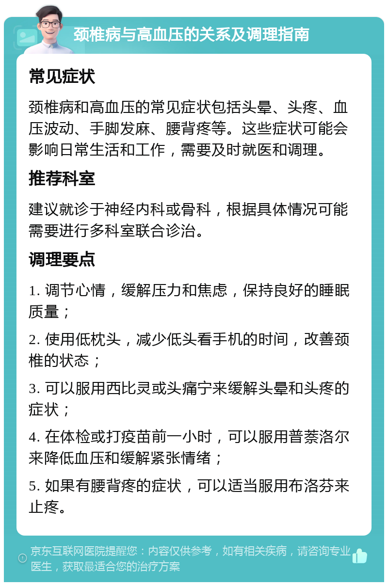 颈椎病与高血压的关系及调理指南 常见症状 颈椎病和高血压的常见症状包括头晕、头疼、血压波动、手脚发麻、腰背疼等。这些症状可能会影响日常生活和工作，需要及时就医和调理。 推荐科室 建议就诊于神经内科或骨科，根据具体情况可能需要进行多科室联合诊治。 调理要点 1. 调节心情，缓解压力和焦虑，保持良好的睡眠质量； 2. 使用低枕头，减少低头看手机的时间，改善颈椎的状态； 3. 可以服用西比灵或头痛宁来缓解头晕和头疼的症状； 4. 在体检或打疫苗前一小时，可以服用普萘洛尔来降低血压和缓解紧张情绪； 5. 如果有腰背疼的症状，可以适当服用布洛芬来止疼。