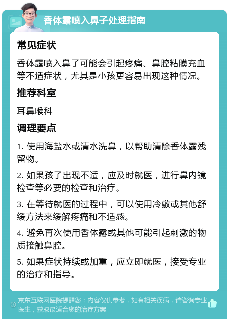 香体露喷入鼻子处理指南 常见症状 香体露喷入鼻子可能会引起疼痛、鼻腔粘膜充血等不适症状，尤其是小孩更容易出现这种情况。 推荐科室 耳鼻喉科 调理要点 1. 使用海盐水或清水洗鼻，以帮助清除香体露残留物。 2. 如果孩子出现不适，应及时就医，进行鼻内镜检查等必要的检查和治疗。 3. 在等待就医的过程中，可以使用冷敷或其他舒缓方法来缓解疼痛和不适感。 4. 避免再次使用香体露或其他可能引起刺激的物质接触鼻腔。 5. 如果症状持续或加重，应立即就医，接受专业的治疗和指导。