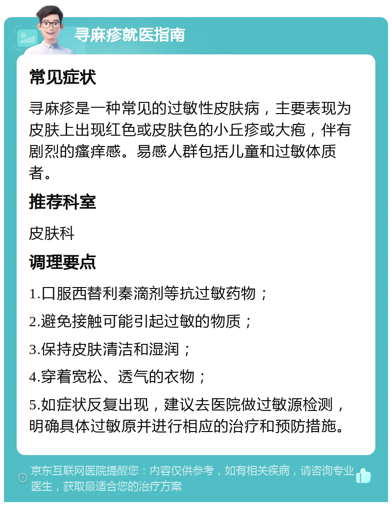 寻麻疹就医指南 常见症状 寻麻疹是一种常见的过敏性皮肤病，主要表现为皮肤上出现红色或皮肤色的小丘疹或大疱，伴有剧烈的瘙痒感。易感人群包括儿童和过敏体质者。 推荐科室 皮肤科 调理要点 1.口服西替利秦滴剂等抗过敏药物； 2.避免接触可能引起过敏的物质； 3.保持皮肤清洁和湿润； 4.穿着宽松、透气的衣物； 5.如症状反复出现，建议去医院做过敏源检测，明确具体过敏原并进行相应的治疗和预防措施。