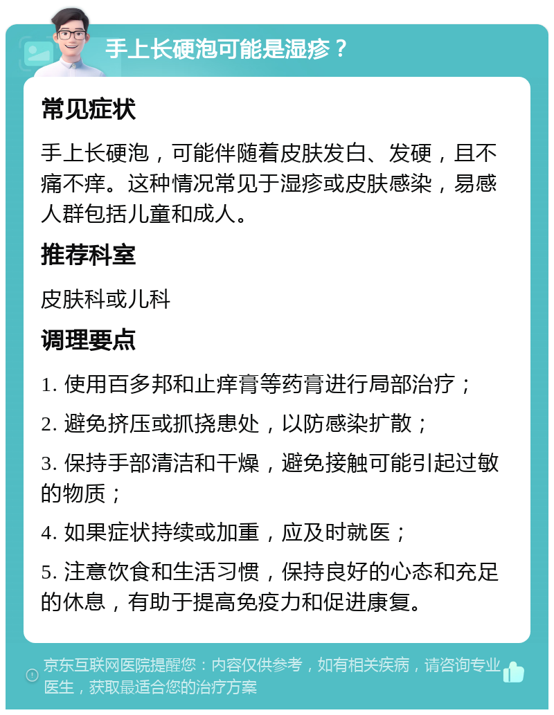 手上长硬泡可能是湿疹？ 常见症状 手上长硬泡，可能伴随着皮肤发白、发硬，且不痛不痒。这种情况常见于湿疹或皮肤感染，易感人群包括儿童和成人。 推荐科室 皮肤科或儿科 调理要点 1. 使用百多邦和止痒膏等药膏进行局部治疗； 2. 避免挤压或抓挠患处，以防感染扩散； 3. 保持手部清洁和干燥，避免接触可能引起过敏的物质； 4. 如果症状持续或加重，应及时就医； 5. 注意饮食和生活习惯，保持良好的心态和充足的休息，有助于提高免疫力和促进康复。