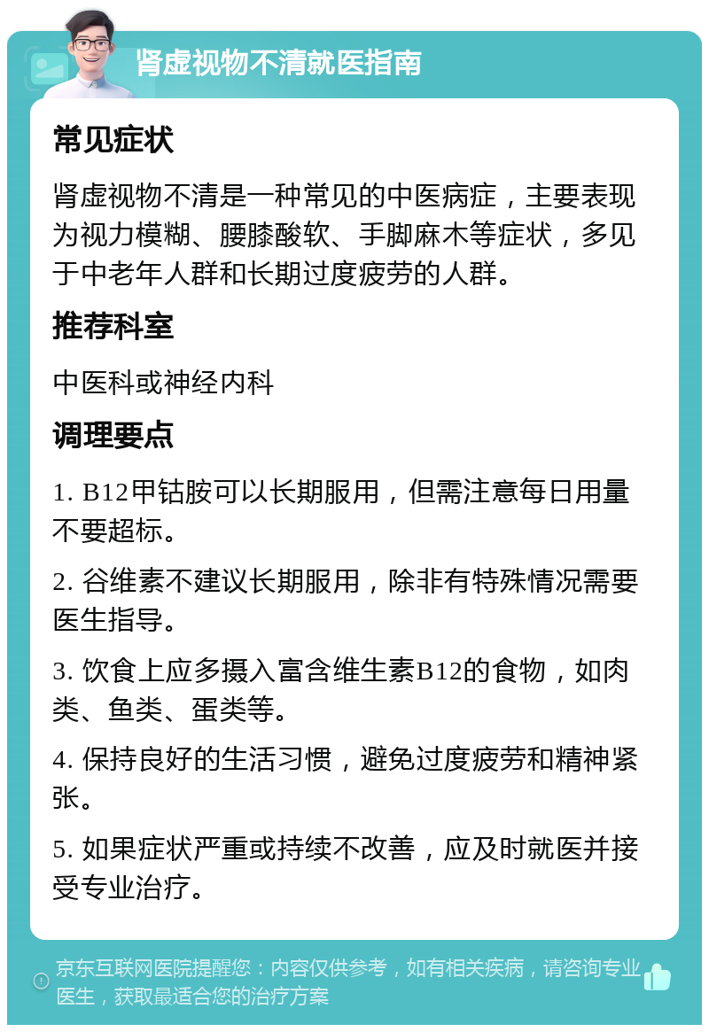 肾虚视物不清就医指南 常见症状 肾虚视物不清是一种常见的中医病症，主要表现为视力模糊、腰膝酸软、手脚麻木等症状，多见于中老年人群和长期过度疲劳的人群。 推荐科室 中医科或神经内科 调理要点 1. B12甲钴胺可以长期服用，但需注意每日用量不要超标。 2. 谷维素不建议长期服用，除非有特殊情况需要医生指导。 3. 饮食上应多摄入富含维生素B12的食物，如肉类、鱼类、蛋类等。 4. 保持良好的生活习惯，避免过度疲劳和精神紧张。 5. 如果症状严重或持续不改善，应及时就医并接受专业治疗。