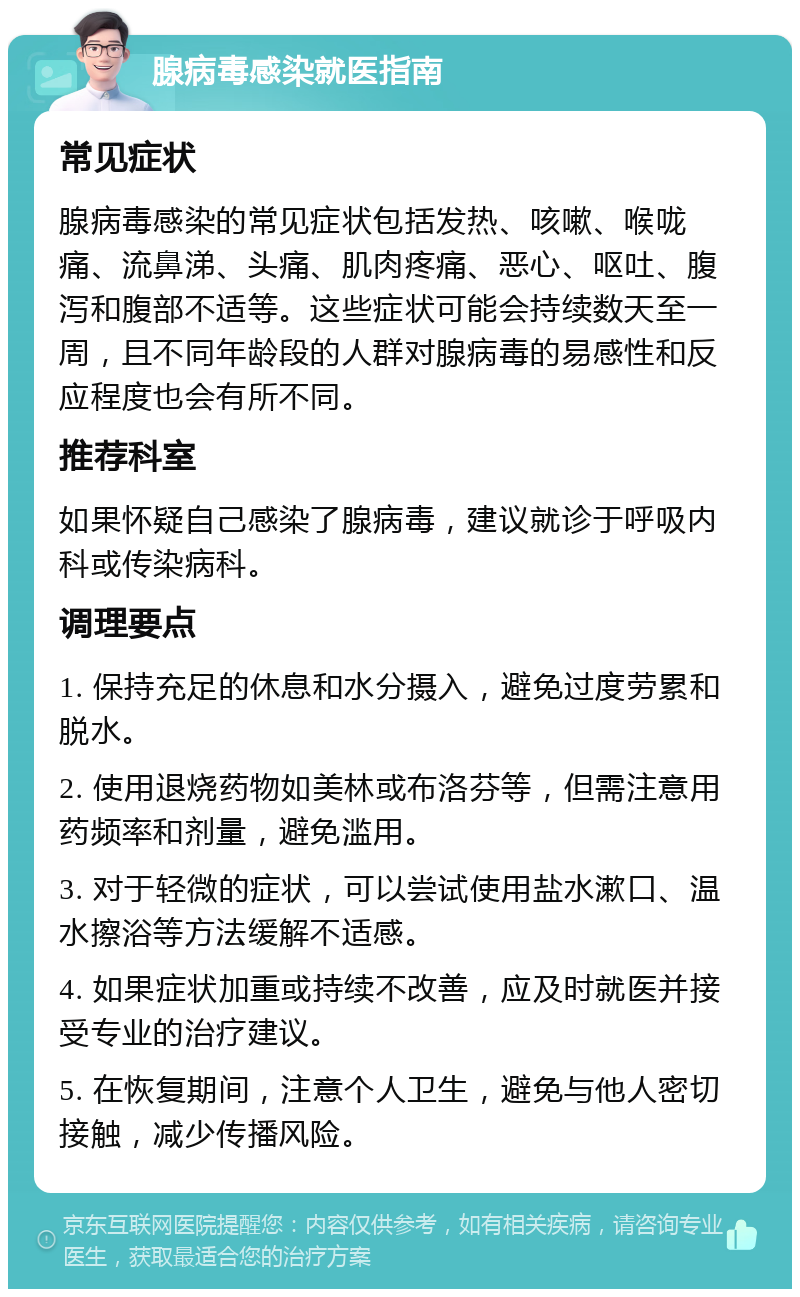 腺病毒感染就医指南 常见症状 腺病毒感染的常见症状包括发热、咳嗽、喉咙痛、流鼻涕、头痛、肌肉疼痛、恶心、呕吐、腹泻和腹部不适等。这些症状可能会持续数天至一周，且不同年龄段的人群对腺病毒的易感性和反应程度也会有所不同。 推荐科室 如果怀疑自己感染了腺病毒，建议就诊于呼吸内科或传染病科。 调理要点 1. 保持充足的休息和水分摄入，避免过度劳累和脱水。 2. 使用退烧药物如美林或布洛芬等，但需注意用药频率和剂量，避免滥用。 3. 对于轻微的症状，可以尝试使用盐水漱口、温水擦浴等方法缓解不适感。 4. 如果症状加重或持续不改善，应及时就医并接受专业的治疗建议。 5. 在恢复期间，注意个人卫生，避免与他人密切接触，减少传播风险。