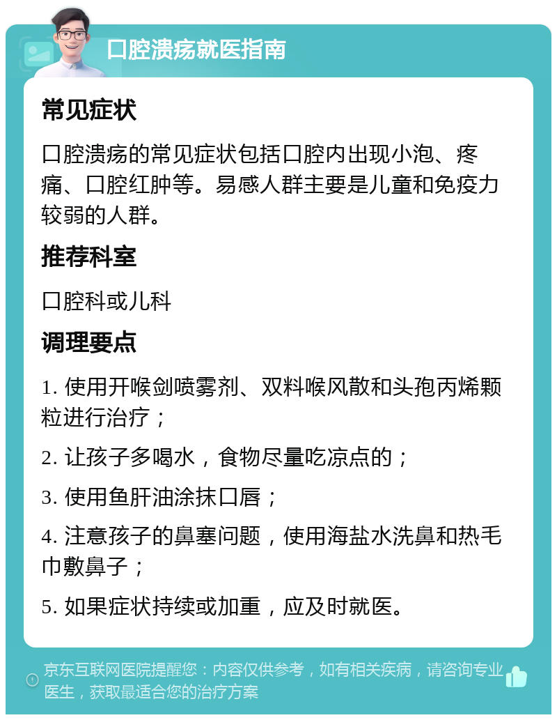 口腔溃疡就医指南 常见症状 口腔溃疡的常见症状包括口腔内出现小泡、疼痛、口腔红肿等。易感人群主要是儿童和免疫力较弱的人群。 推荐科室 口腔科或儿科 调理要点 1. 使用开喉剑喷雾剂、双料喉风散和头孢丙烯颗粒进行治疗； 2. 让孩子多喝水，食物尽量吃凉点的； 3. 使用鱼肝油涂抹口唇； 4. 注意孩子的鼻塞问题，使用海盐水洗鼻和热毛巾敷鼻子； 5. 如果症状持续或加重，应及时就医。