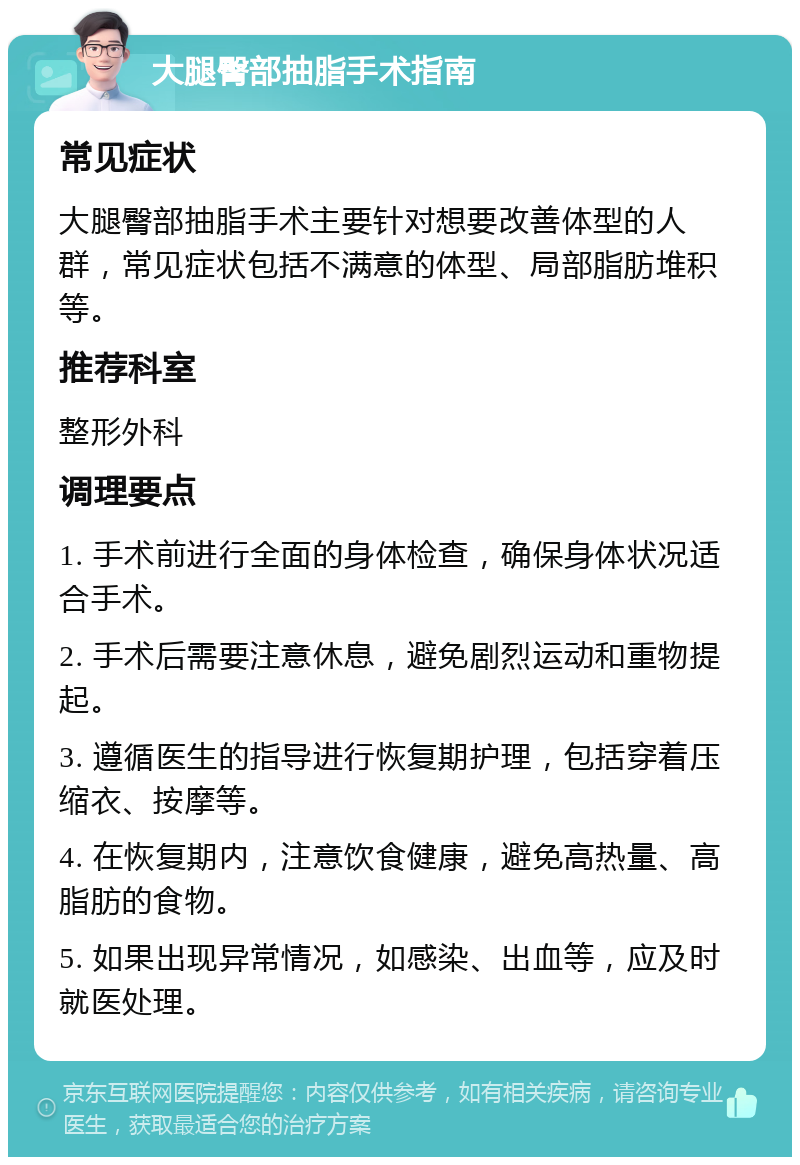 大腿臀部抽脂手术指南 常见症状 大腿臀部抽脂手术主要针对想要改善体型的人群，常见症状包括不满意的体型、局部脂肪堆积等。 推荐科室 整形外科 调理要点 1. 手术前进行全面的身体检查，确保身体状况适合手术。 2. 手术后需要注意休息，避免剧烈运动和重物提起。 3. 遵循医生的指导进行恢复期护理，包括穿着压缩衣、按摩等。 4. 在恢复期内，注意饮食健康，避免高热量、高脂肪的食物。 5. 如果出现异常情况，如感染、出血等，应及时就医处理。