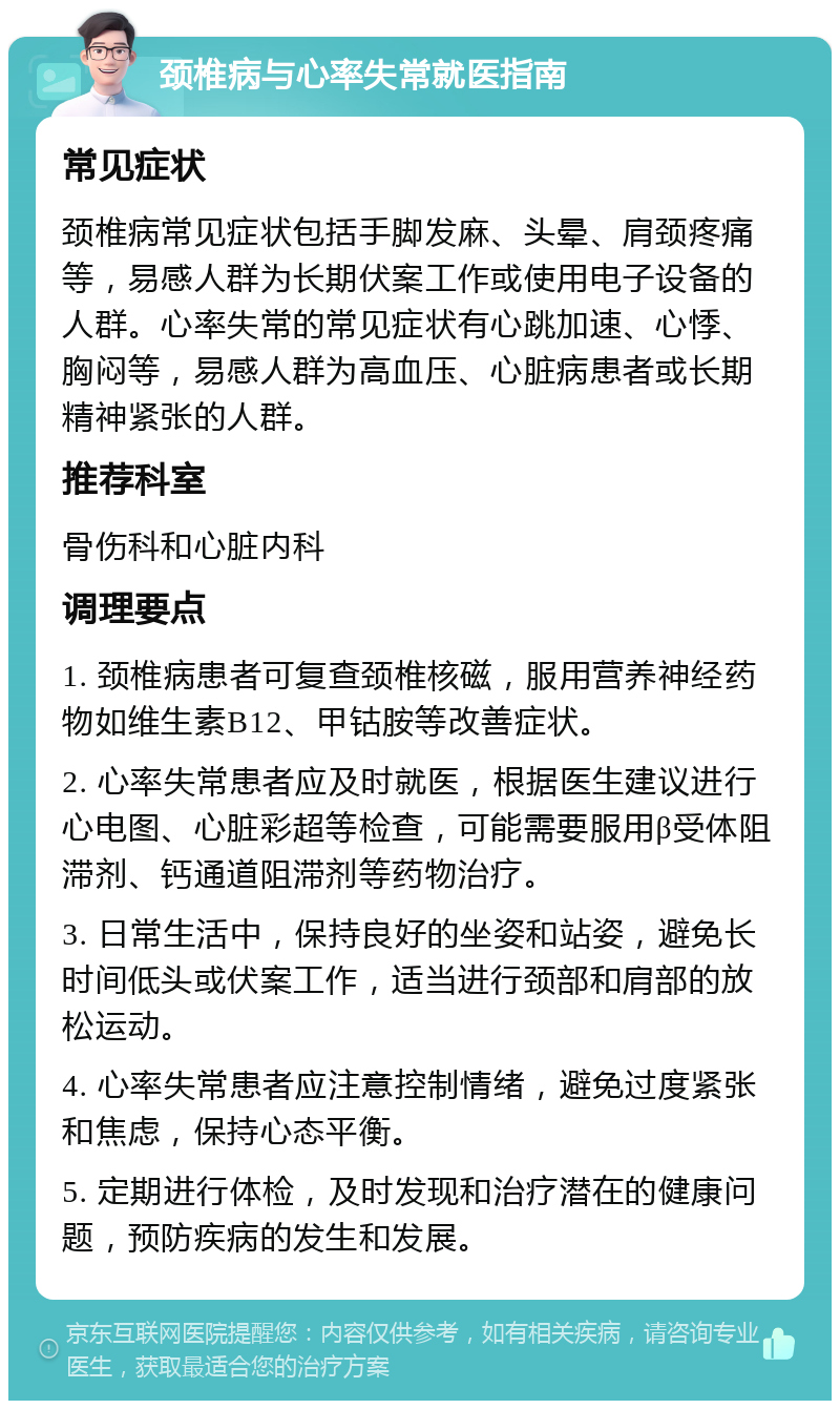 颈椎病与心率失常就医指南 常见症状 颈椎病常见症状包括手脚发麻、头晕、肩颈疼痛等，易感人群为长期伏案工作或使用电子设备的人群。心率失常的常见症状有心跳加速、心悸、胸闷等，易感人群为高血压、心脏病患者或长期精神紧张的人群。 推荐科室 骨伤科和心脏内科 调理要点 1. 颈椎病患者可复查颈椎核磁，服用营养神经药物如维生素B12、甲钴胺等改善症状。 2. 心率失常患者应及时就医，根据医生建议进行心电图、心脏彩超等检查，可能需要服用β受体阻滞剂、钙通道阻滞剂等药物治疗。 3. 日常生活中，保持良好的坐姿和站姿，避免长时间低头或伏案工作，适当进行颈部和肩部的放松运动。 4. 心率失常患者应注意控制情绪，避免过度紧张和焦虑，保持心态平衡。 5. 定期进行体检，及时发现和治疗潜在的健康问题，预防疾病的发生和发展。