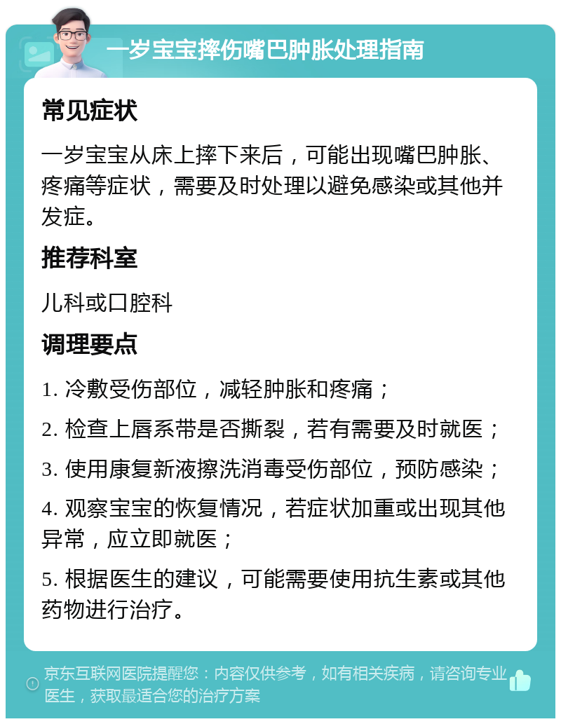 一岁宝宝摔伤嘴巴肿胀处理指南 常见症状 一岁宝宝从床上摔下来后，可能出现嘴巴肿胀、疼痛等症状，需要及时处理以避免感染或其他并发症。 推荐科室 儿科或口腔科 调理要点 1. 冷敷受伤部位，减轻肿胀和疼痛； 2. 检查上唇系带是否撕裂，若有需要及时就医； 3. 使用康复新液擦洗消毒受伤部位，预防感染； 4. 观察宝宝的恢复情况，若症状加重或出现其他异常，应立即就医； 5. 根据医生的建议，可能需要使用抗生素或其他药物进行治疗。