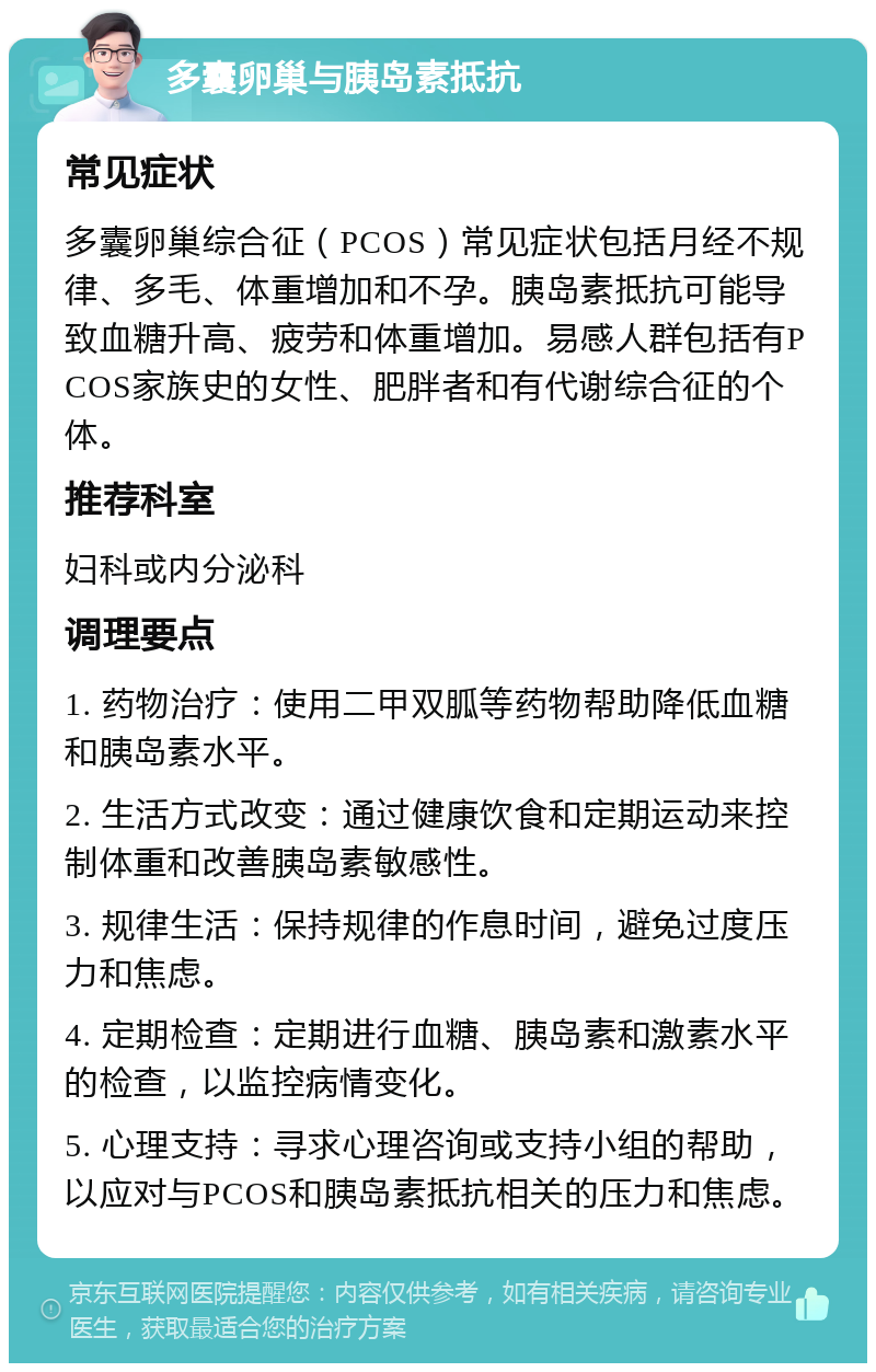 多囊卵巢与胰岛素抵抗 常见症状 多囊卵巢综合征（PCOS）常见症状包括月经不规律、多毛、体重增加和不孕。胰岛素抵抗可能导致血糖升高、疲劳和体重增加。易感人群包括有PCOS家族史的女性、肥胖者和有代谢综合征的个体。 推荐科室 妇科或内分泌科 调理要点 1. 药物治疗：使用二甲双胍等药物帮助降低血糖和胰岛素水平。 2. 生活方式改变：通过健康饮食和定期运动来控制体重和改善胰岛素敏感性。 3. 规律生活：保持规律的作息时间，避免过度压力和焦虑。 4. 定期检查：定期进行血糖、胰岛素和激素水平的检查，以监控病情变化。 5. 心理支持：寻求心理咨询或支持小组的帮助，以应对与PCOS和胰岛素抵抗相关的压力和焦虑。