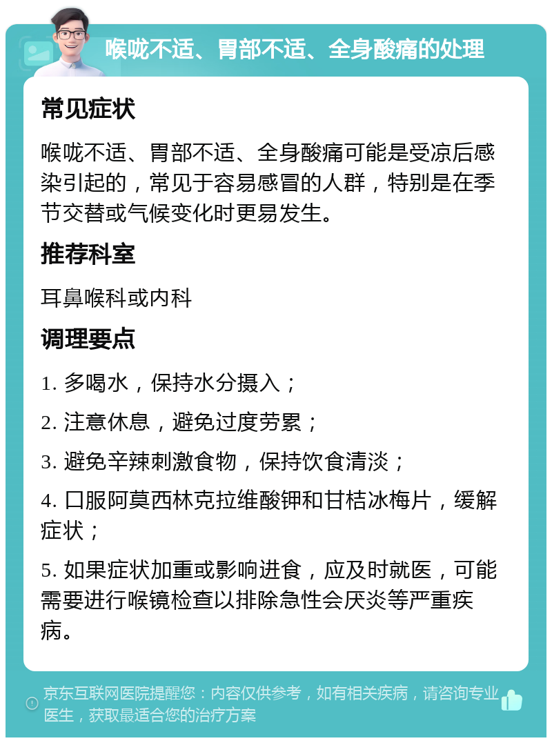 喉咙不适、胃部不适、全身酸痛的处理 常见症状 喉咙不适、胃部不适、全身酸痛可能是受凉后感染引起的，常见于容易感冒的人群，特别是在季节交替或气候变化时更易发生。 推荐科室 耳鼻喉科或内科 调理要点 1. 多喝水，保持水分摄入； 2. 注意休息，避免过度劳累； 3. 避免辛辣刺激食物，保持饮食清淡； 4. 口服阿莫西林克拉维酸钾和甘桔冰梅片，缓解症状； 5. 如果症状加重或影响进食，应及时就医，可能需要进行喉镜检查以排除急性会厌炎等严重疾病。