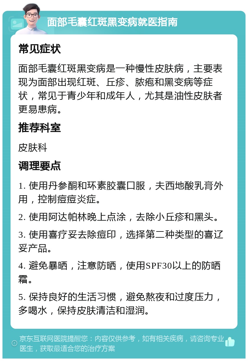 面部毛囊红斑黑变病就医指南 常见症状 面部毛囊红斑黑变病是一种慢性皮肤病，主要表现为面部出现红斑、丘疹、脓疱和黑变病等症状，常见于青少年和成年人，尤其是油性皮肤者更易患病。 推荐科室 皮肤科 调理要点 1. 使用丹参酮和环素胶囊口服，夫西地酸乳膏外用，控制痘痘炎症。 2. 使用阿达帕林晚上点涂，去除小丘疹和黑头。 3. 使用喜疗妥去除痘印，选择第二种类型的喜辽妥产品。 4. 避免暴晒，注意防晒，使用SPF30以上的防晒霜。 5. 保持良好的生活习惯，避免熬夜和过度压力，多喝水，保持皮肤清洁和湿润。