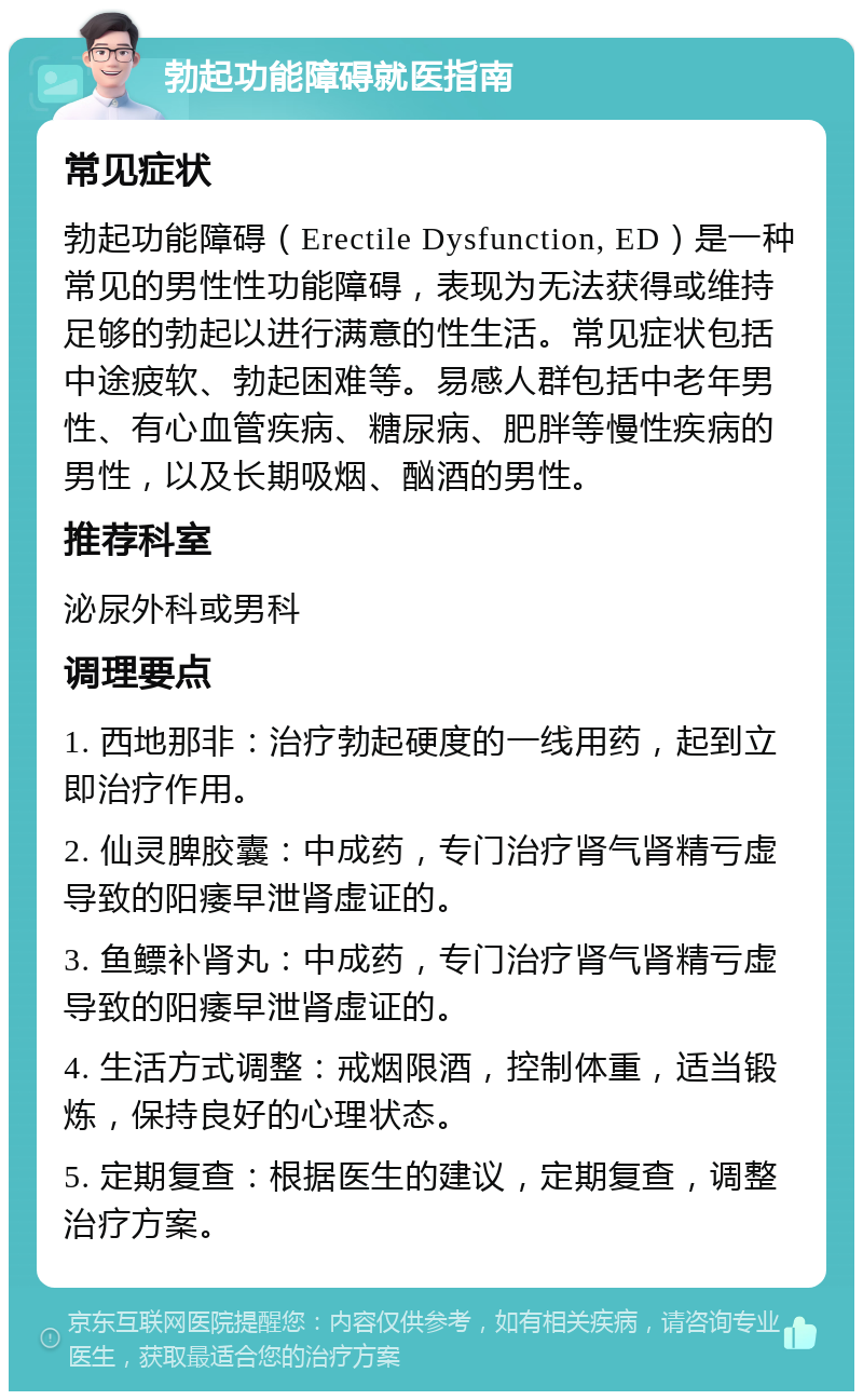 勃起功能障碍就医指南 常见症状 勃起功能障碍（Erectile Dysfunction, ED）是一种常见的男性性功能障碍，表现为无法获得或维持足够的勃起以进行满意的性生活。常见症状包括中途疲软、勃起困难等。易感人群包括中老年男性、有心血管疾病、糖尿病、肥胖等慢性疾病的男性，以及长期吸烟、酗酒的男性。 推荐科室 泌尿外科或男科 调理要点 1. 西地那非：治疗勃起硬度的一线用药，起到立即治疗作用。 2. 仙灵脾胶囊：中成药，专门治疗肾气肾精亏虚导致的阳痿早泄肾虚证的。 3. 鱼鳔补肾丸：中成药，专门治疗肾气肾精亏虚导致的阳痿早泄肾虚证的。 4. 生活方式调整：戒烟限酒，控制体重，适当锻炼，保持良好的心理状态。 5. 定期复查：根据医生的建议，定期复查，调整治疗方案。