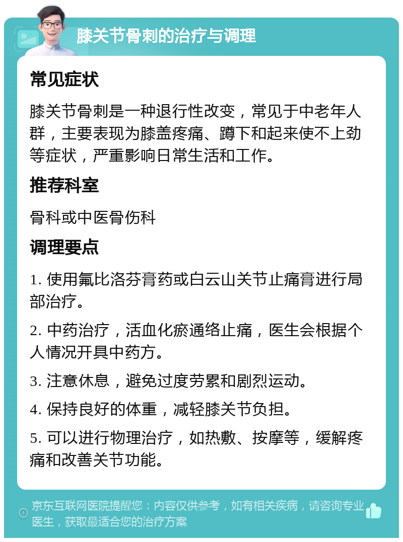 膝关节骨刺的治疗与调理 常见症状 膝关节骨刺是一种退行性改变，常见于中老年人群，主要表现为膝盖疼痛、蹲下和起来使不上劲等症状，严重影响日常生活和工作。 推荐科室 骨科或中医骨伤科 调理要点 1. 使用氟比洛芬膏药或白云山关节止痛膏进行局部治疗。 2. 中药治疗，活血化瘀通络止痛，医生会根据个人情况开具中药方。 3. 注意休息，避免过度劳累和剧烈运动。 4. 保持良好的体重，减轻膝关节负担。 5. 可以进行物理治疗，如热敷、按摩等，缓解疼痛和改善关节功能。