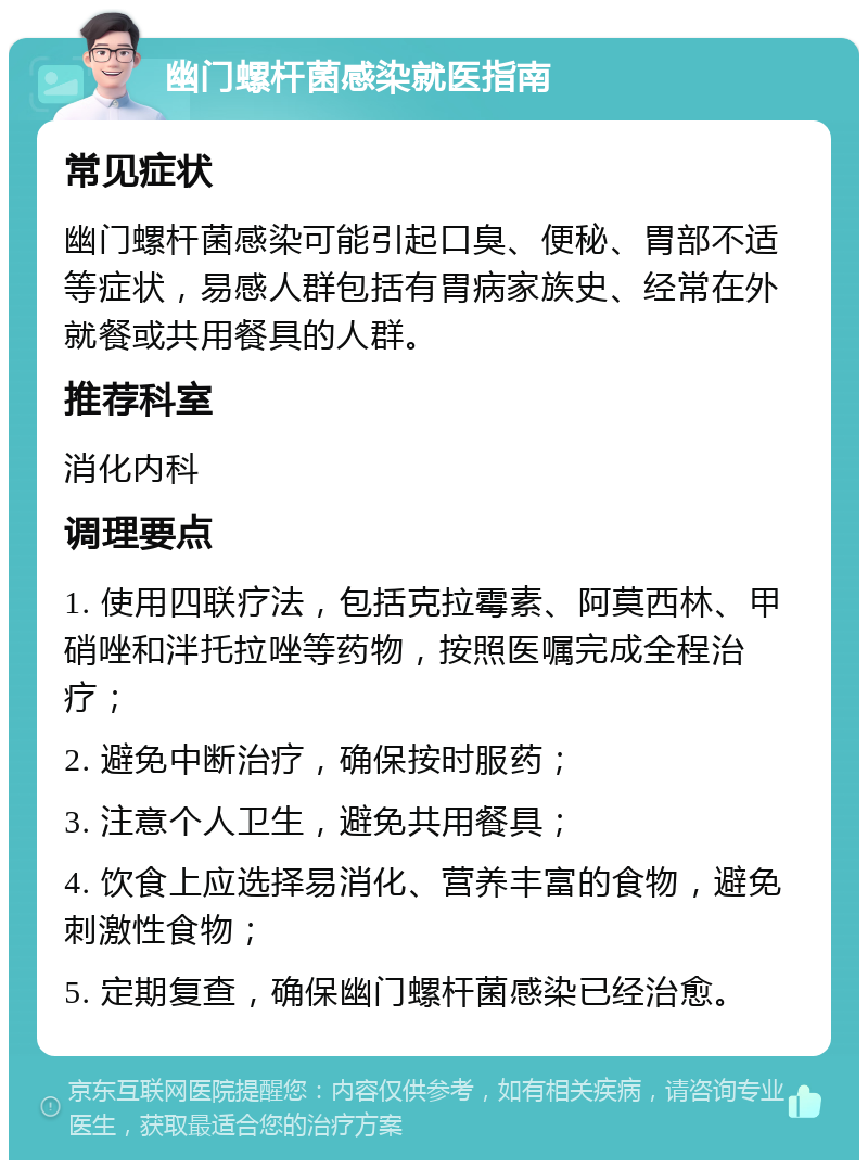 幽门螺杆菌感染就医指南 常见症状 幽门螺杆菌感染可能引起口臭、便秘、胃部不适等症状，易感人群包括有胃病家族史、经常在外就餐或共用餐具的人群。 推荐科室 消化内科 调理要点 1. 使用四联疗法，包括克拉霉素、阿莫西林、甲硝唑和泮托拉唑等药物，按照医嘱完成全程治疗； 2. 避免中断治疗，确保按时服药； 3. 注意个人卫生，避免共用餐具； 4. 饮食上应选择易消化、营养丰富的食物，避免刺激性食物； 5. 定期复查，确保幽门螺杆菌感染已经治愈。