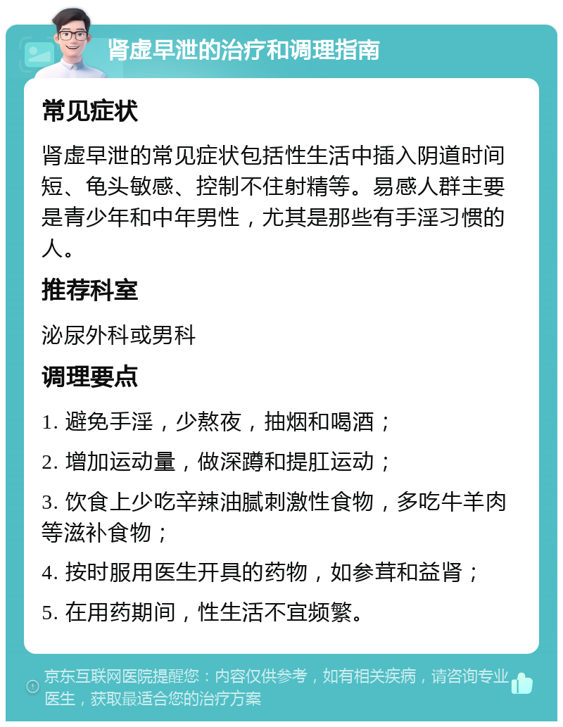 肾虚早泄的治疗和调理指南 常见症状 肾虚早泄的常见症状包括性生活中插入阴道时间短、龟头敏感、控制不住射精等。易感人群主要是青少年和中年男性，尤其是那些有手淫习惯的人。 推荐科室 泌尿外科或男科 调理要点 1. 避免手淫，少熬夜，抽烟和喝酒； 2. 增加运动量，做深蹲和提肛运动； 3. 饮食上少吃辛辣油腻刺激性食物，多吃牛羊肉等滋补食物； 4. 按时服用医生开具的药物，如参茸和益肾； 5. 在用药期间，性生活不宜频繁。