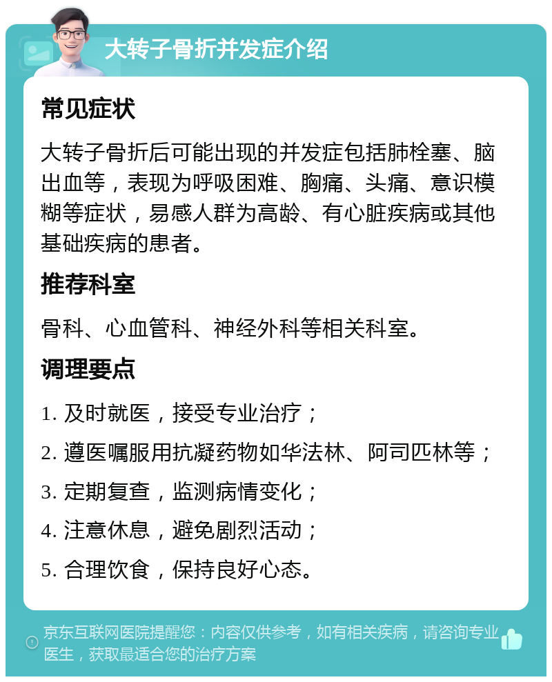 大转子骨折并发症介绍 常见症状 大转子骨折后可能出现的并发症包括肺栓塞、脑出血等，表现为呼吸困难、胸痛、头痛、意识模糊等症状，易感人群为高龄、有心脏疾病或其他基础疾病的患者。 推荐科室 骨科、心血管科、神经外科等相关科室。 调理要点 1. 及时就医，接受专业治疗； 2. 遵医嘱服用抗凝药物如华法林、阿司匹林等； 3. 定期复查，监测病情变化； 4. 注意休息，避免剧烈活动； 5. 合理饮食，保持良好心态。