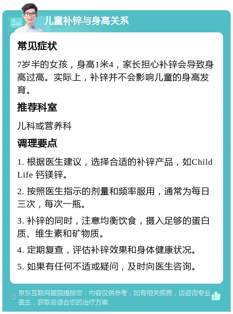 儿童补锌与身高关系 常见症状 7岁半的女孩，身高1米4，家长担心补锌会导致身高过高。实际上，补锌并不会影响儿童的身高发育。 推荐科室 儿科或营养科 调理要点 1. 根据医生建议，选择合适的补锌产品，如ChildLife 钙镁锌。 2. 按照医生指示的剂量和频率服用，通常为每日三次，每次一瓶。 3. 补锌的同时，注意均衡饮食，摄入足够的蛋白质、维生素和矿物质。 4. 定期复查，评估补锌效果和身体健康状况。 5. 如果有任何不适或疑问，及时向医生咨询。