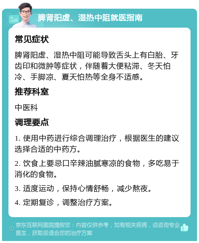 脾肾阳虚、湿热中阻就医指南 常见症状 脾肾阳虚、湿热中阻可能导致舌头上有白胎、牙齿印和微肿等症状，伴随着大便粘滞、冬天怕冷、手脚凉、夏天怕热等全身不适感。 推荐科室 中医科 调理要点 1. 使用中药进行综合调理治疗，根据医生的建议选择合适的中药方。 2. 饮食上要忌口辛辣油腻寒凉的食物，多吃易于消化的食物。 3. 适度运动，保持心情舒畅，减少熬夜。 4. 定期复诊，调整治疗方案。