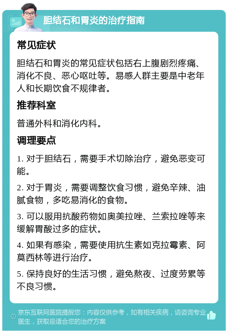 胆结石和胃炎的治疗指南 常见症状 胆结石和胃炎的常见症状包括右上腹剧烈疼痛、消化不良、恶心呕吐等。易感人群主要是中老年人和长期饮食不规律者。 推荐科室 普通外科和消化内科。 调理要点 1. 对于胆结石，需要手术切除治疗，避免恶变可能。 2. 对于胃炎，需要调整饮食习惯，避免辛辣、油腻食物，多吃易消化的食物。 3. 可以服用抗酸药物如奥美拉唑、兰索拉唑等来缓解胃酸过多的症状。 4. 如果有感染，需要使用抗生素如克拉霉素、阿莫西林等进行治疗。 5. 保持良好的生活习惯，避免熬夜、过度劳累等不良习惯。