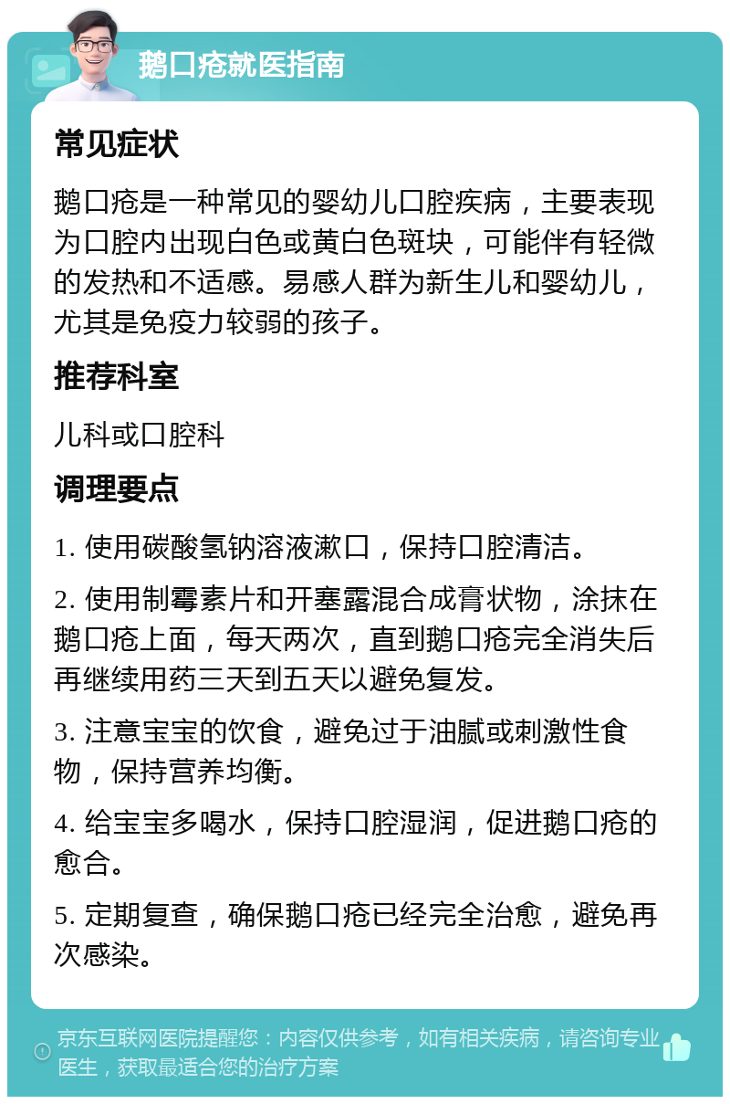 鹅口疮就医指南 常见症状 鹅口疮是一种常见的婴幼儿口腔疾病，主要表现为口腔内出现白色或黄白色斑块，可能伴有轻微的发热和不适感。易感人群为新生儿和婴幼儿，尤其是免疫力较弱的孩子。 推荐科室 儿科或口腔科 调理要点 1. 使用碳酸氢钠溶液漱口，保持口腔清洁。 2. 使用制霉素片和开塞露混合成膏状物，涂抹在鹅口疮上面，每天两次，直到鹅口疮完全消失后再继续用药三天到五天以避免复发。 3. 注意宝宝的饮食，避免过于油腻或刺激性食物，保持营养均衡。 4. 给宝宝多喝水，保持口腔湿润，促进鹅口疮的愈合。 5. 定期复查，确保鹅口疮已经完全治愈，避免再次感染。