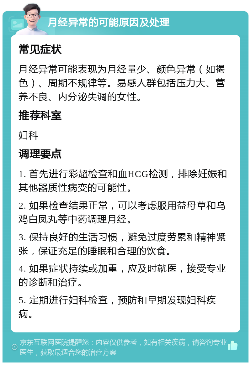 月经异常的可能原因及处理 常见症状 月经异常可能表现为月经量少、颜色异常（如褐色）、周期不规律等。易感人群包括压力大、营养不良、内分泌失调的女性。 推荐科室 妇科 调理要点 1. 首先进行彩超检查和血HCG检测，排除妊娠和其他器质性病变的可能性。 2. 如果检查结果正常，可以考虑服用益母草和乌鸡白凤丸等中药调理月经。 3. 保持良好的生活习惯，避免过度劳累和精神紧张，保证充足的睡眠和合理的饮食。 4. 如果症状持续或加重，应及时就医，接受专业的诊断和治疗。 5. 定期进行妇科检查，预防和早期发现妇科疾病。