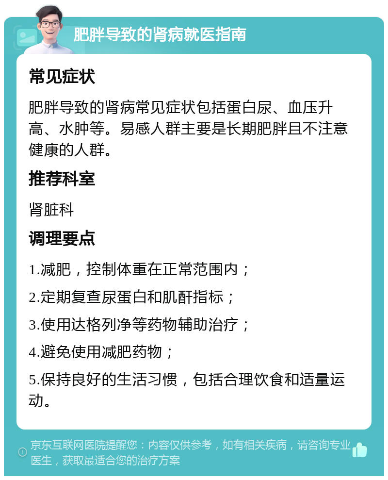 肥胖导致的肾病就医指南 常见症状 肥胖导致的肾病常见症状包括蛋白尿、血压升高、水肿等。易感人群主要是长期肥胖且不注意健康的人群。 推荐科室 肾脏科 调理要点 1.减肥，控制体重在正常范围内； 2.定期复查尿蛋白和肌酐指标； 3.使用达格列净等药物辅助治疗； 4.避免使用减肥药物； 5.保持良好的生活习惯，包括合理饮食和适量运动。