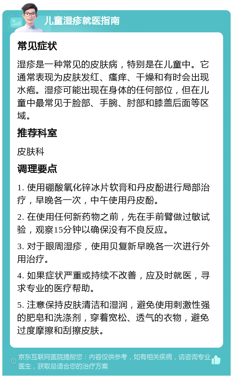 儿童湿疹就医指南 常见症状 湿疹是一种常见的皮肤病，特别是在儿童中。它通常表现为皮肤发红、瘙痒、干燥和有时会出现水疱。湿疹可能出现在身体的任何部位，但在儿童中最常见于脸部、手腕、肘部和膝盖后面等区域。 推荐科室 皮肤科 调理要点 1. 使用硼酸氧化锌冰片软膏和丹皮酚进行局部治疗，早晚各一次，中午使用丹皮酚。 2. 在使用任何新药物之前，先在手前臂做过敏试验，观察15分钟以确保没有不良反应。 3. 对于眼周湿疹，使用贝复新早晚各一次进行外用治疗。 4. 如果症状严重或持续不改善，应及时就医，寻求专业的医疗帮助。 5. 注意保持皮肤清洁和湿润，避免使用刺激性强的肥皂和洗涤剂，穿着宽松、透气的衣物，避免过度摩擦和刮擦皮肤。