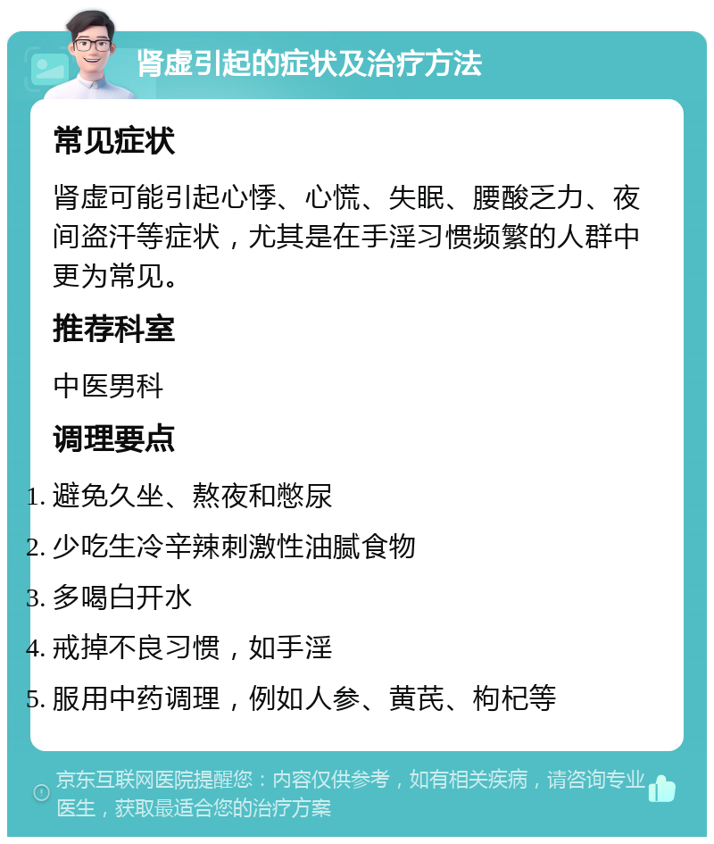 肾虚引起的症状及治疗方法 常见症状 肾虚可能引起心悸、心慌、失眠、腰酸乏力、夜间盗汗等症状，尤其是在手淫习惯频繁的人群中更为常见。 推荐科室 中医男科 调理要点 避免久坐、熬夜和憋尿 少吃生冷辛辣刺激性油腻食物 多喝白开水 戒掉不良习惯，如手淫 服用中药调理，例如人参、黄芪、枸杞等