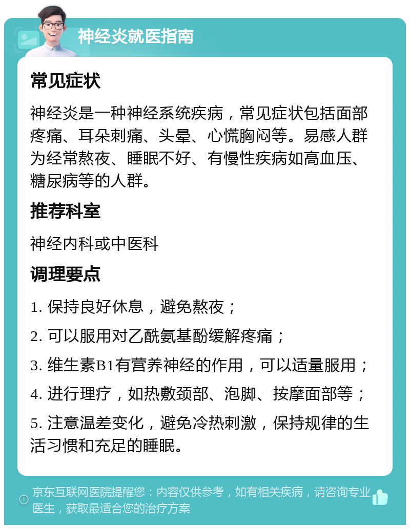 神经炎就医指南 常见症状 神经炎是一种神经系统疾病，常见症状包括面部疼痛、耳朵刺痛、头晕、心慌胸闷等。易感人群为经常熬夜、睡眠不好、有慢性疾病如高血压、糖尿病等的人群。 推荐科室 神经内科或中医科 调理要点 1. 保持良好休息，避免熬夜； 2. 可以服用对乙酰氨基酚缓解疼痛； 3. 维生素B1有营养神经的作用，可以适量服用； 4. 进行理疗，如热敷颈部、泡脚、按摩面部等； 5. 注意温差变化，避免冷热刺激，保持规律的生活习惯和充足的睡眠。