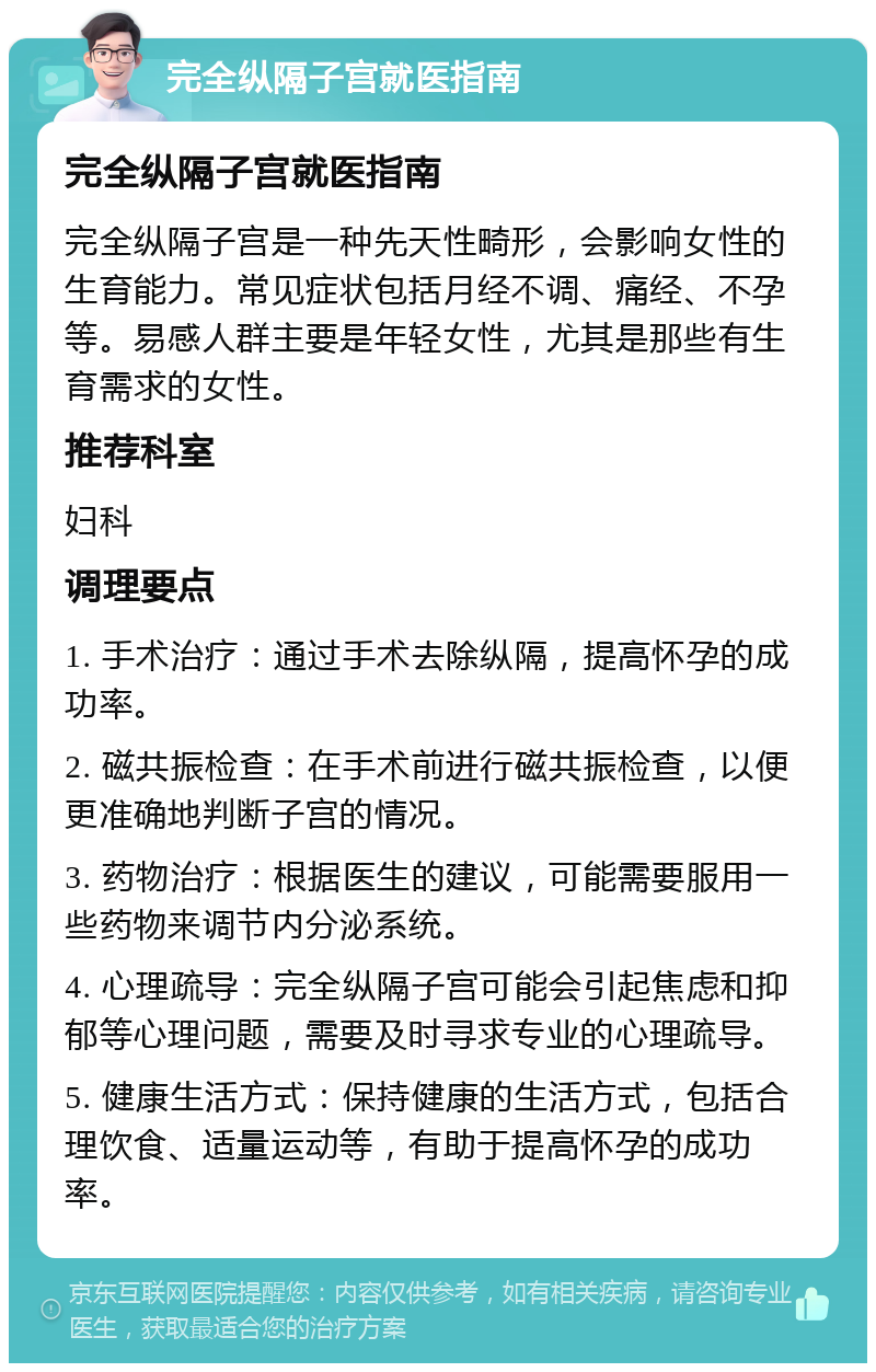 完全纵隔子宫就医指南 完全纵隔子宫就医指南 完全纵隔子宫是一种先天性畸形，会影响女性的生育能力。常见症状包括月经不调、痛经、不孕等。易感人群主要是年轻女性，尤其是那些有生育需求的女性。 推荐科室 妇科 调理要点 1. 手术治疗：通过手术去除纵隔，提高怀孕的成功率。 2. 磁共振检查：在手术前进行磁共振检查，以便更准确地判断子宫的情况。 3. 药物治疗：根据医生的建议，可能需要服用一些药物来调节内分泌系统。 4. 心理疏导：完全纵隔子宫可能会引起焦虑和抑郁等心理问题，需要及时寻求专业的心理疏导。 5. 健康生活方式：保持健康的生活方式，包括合理饮食、适量运动等，有助于提高怀孕的成功率。