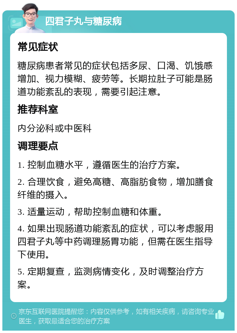 四君子丸与糖尿病 常见症状 糖尿病患者常见的症状包括多尿、口渴、饥饿感增加、视力模糊、疲劳等。长期拉肚子可能是肠道功能紊乱的表现，需要引起注意。 推荐科室 内分泌科或中医科 调理要点 1. 控制血糖水平，遵循医生的治疗方案。 2. 合理饮食，避免高糖、高脂肪食物，增加膳食纤维的摄入。 3. 适量运动，帮助控制血糖和体重。 4. 如果出现肠道功能紊乱的症状，可以考虑服用四君子丸等中药调理肠胃功能，但需在医生指导下使用。 5. 定期复查，监测病情变化，及时调整治疗方案。