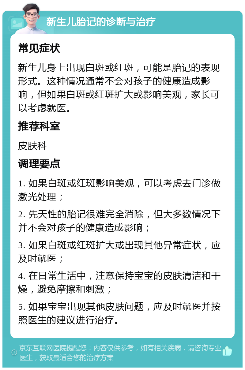 新生儿胎记的诊断与治疗 常见症状 新生儿身上出现白斑或红斑，可能是胎记的表现形式。这种情况通常不会对孩子的健康造成影响，但如果白斑或红斑扩大或影响美观，家长可以考虑就医。 推荐科室 皮肤科 调理要点 1. 如果白斑或红斑影响美观，可以考虑去门诊做激光处理； 2. 先天性的胎记很难完全消除，但大多数情况下并不会对孩子的健康造成影响； 3. 如果白斑或红斑扩大或出现其他异常症状，应及时就医； 4. 在日常生活中，注意保持宝宝的皮肤清洁和干燥，避免摩擦和刺激； 5. 如果宝宝出现其他皮肤问题，应及时就医并按照医生的建议进行治疗。