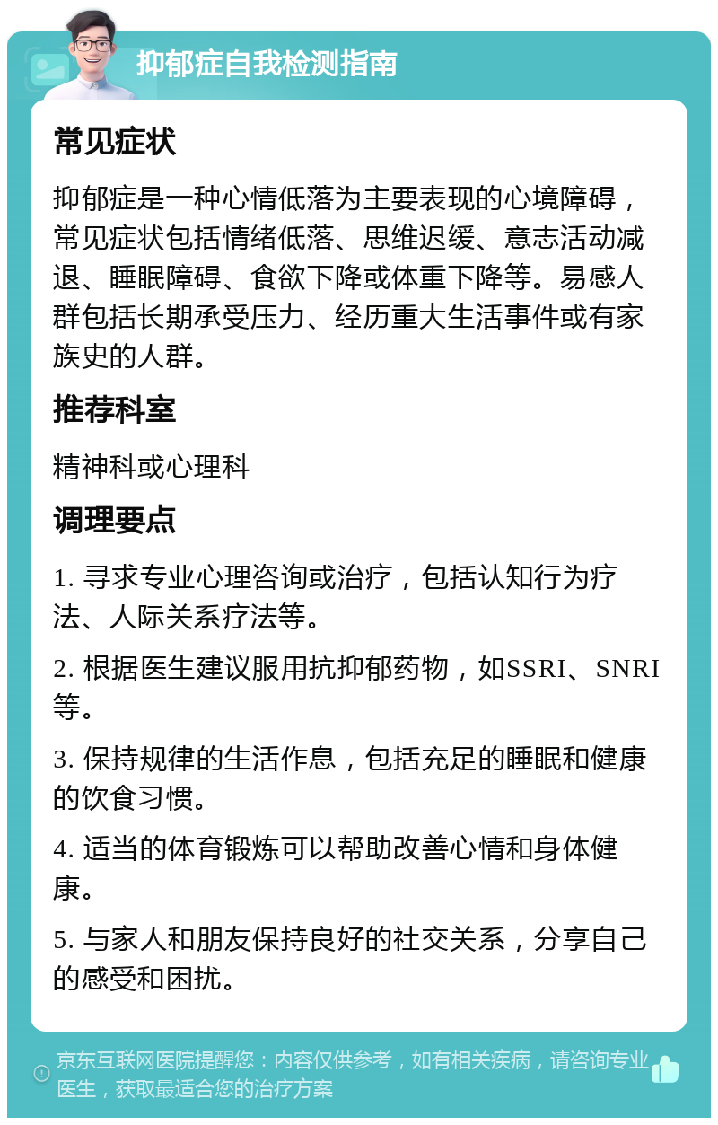 抑郁症自我检测指南 常见症状 抑郁症是一种心情低落为主要表现的心境障碍，常见症状包括情绪低落、思维迟缓、意志活动减退、睡眠障碍、食欲下降或体重下降等。易感人群包括长期承受压力、经历重大生活事件或有家族史的人群。 推荐科室 精神科或心理科 调理要点 1. 寻求专业心理咨询或治疗，包括认知行为疗法、人际关系疗法等。 2. 根据医生建议服用抗抑郁药物，如SSRI、SNRI等。 3. 保持规律的生活作息，包括充足的睡眠和健康的饮食习惯。 4. 适当的体育锻炼可以帮助改善心情和身体健康。 5. 与家人和朋友保持良好的社交关系，分享自己的感受和困扰。