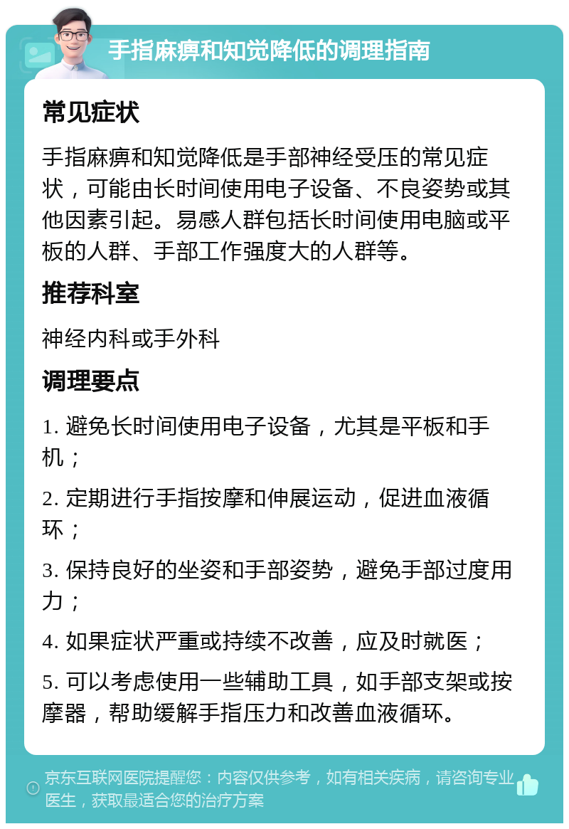 手指麻痹和知觉降低的调理指南 常见症状 手指麻痹和知觉降低是手部神经受压的常见症状，可能由长时间使用电子设备、不良姿势或其他因素引起。易感人群包括长时间使用电脑或平板的人群、手部工作强度大的人群等。 推荐科室 神经内科或手外科 调理要点 1. 避免长时间使用电子设备，尤其是平板和手机； 2. 定期进行手指按摩和伸展运动，促进血液循环； 3. 保持良好的坐姿和手部姿势，避免手部过度用力； 4. 如果症状严重或持续不改善，应及时就医； 5. 可以考虑使用一些辅助工具，如手部支架或按摩器，帮助缓解手指压力和改善血液循环。