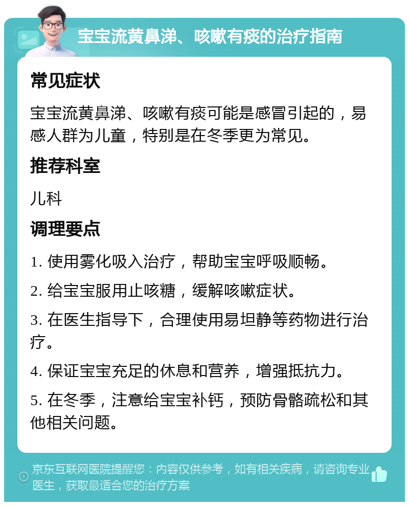 宝宝流黄鼻涕、咳嗽有痰的治疗指南 常见症状 宝宝流黄鼻涕、咳嗽有痰可能是感冒引起的，易感人群为儿童，特别是在冬季更为常见。 推荐科室 儿科 调理要点 1. 使用雾化吸入治疗，帮助宝宝呼吸顺畅。 2. 给宝宝服用止咳糖，缓解咳嗽症状。 3. 在医生指导下，合理使用易坦静等药物进行治疗。 4. 保证宝宝充足的休息和营养，增强抵抗力。 5. 在冬季，注意给宝宝补钙，预防骨骼疏松和其他相关问题。