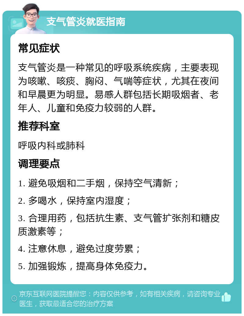 支气管炎就医指南 常见症状 支气管炎是一种常见的呼吸系统疾病，主要表现为咳嗽、咳痰、胸闷、气喘等症状，尤其在夜间和早晨更为明显。易感人群包括长期吸烟者、老年人、儿童和免疫力较弱的人群。 推荐科室 呼吸内科或肺科 调理要点 1. 避免吸烟和二手烟，保持空气清新； 2. 多喝水，保持室内湿度； 3. 合理用药，包括抗生素、支气管扩张剂和糖皮质激素等； 4. 注意休息，避免过度劳累； 5. 加强锻炼，提高身体免疫力。