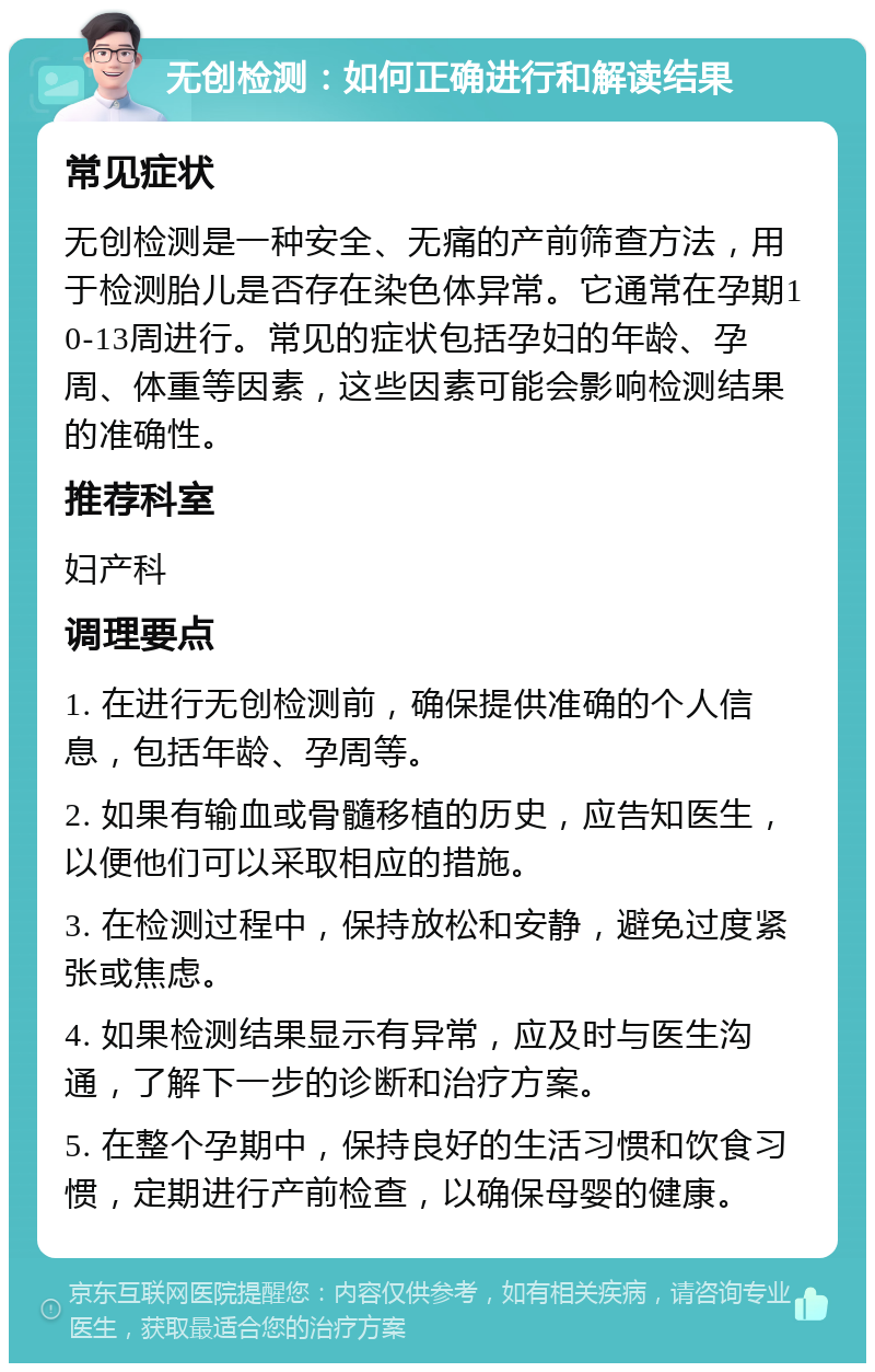 无创检测：如何正确进行和解读结果 常见症状 无创检测是一种安全、无痛的产前筛查方法，用于检测胎儿是否存在染色体异常。它通常在孕期10-13周进行。常见的症状包括孕妇的年龄、孕周、体重等因素，这些因素可能会影响检测结果的准确性。 推荐科室 妇产科 调理要点 1. 在进行无创检测前，确保提供准确的个人信息，包括年龄、孕周等。 2. 如果有输血或骨髓移植的历史，应告知医生，以便他们可以采取相应的措施。 3. 在检测过程中，保持放松和安静，避免过度紧张或焦虑。 4. 如果检测结果显示有异常，应及时与医生沟通，了解下一步的诊断和治疗方案。 5. 在整个孕期中，保持良好的生活习惯和饮食习惯，定期进行产前检查，以确保母婴的健康。