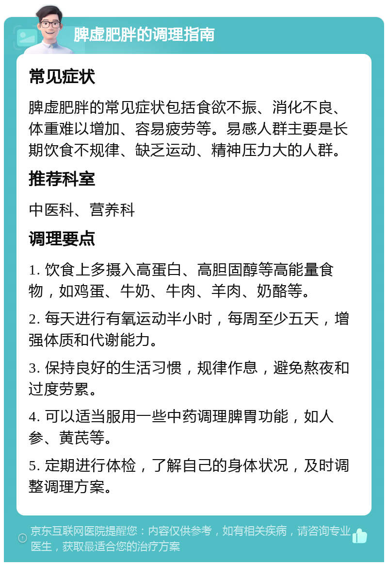 脾虚肥胖的调理指南 常见症状 脾虚肥胖的常见症状包括食欲不振、消化不良、体重难以增加、容易疲劳等。易感人群主要是长期饮食不规律、缺乏运动、精神压力大的人群。 推荐科室 中医科、营养科 调理要点 1. 饮食上多摄入高蛋白、高胆固醇等高能量食物，如鸡蛋、牛奶、牛肉、羊肉、奶酪等。 2. 每天进行有氧运动半小时，每周至少五天，增强体质和代谢能力。 3. 保持良好的生活习惯，规律作息，避免熬夜和过度劳累。 4. 可以适当服用一些中药调理脾胃功能，如人参、黄芪等。 5. 定期进行体检，了解自己的身体状况，及时调整调理方案。