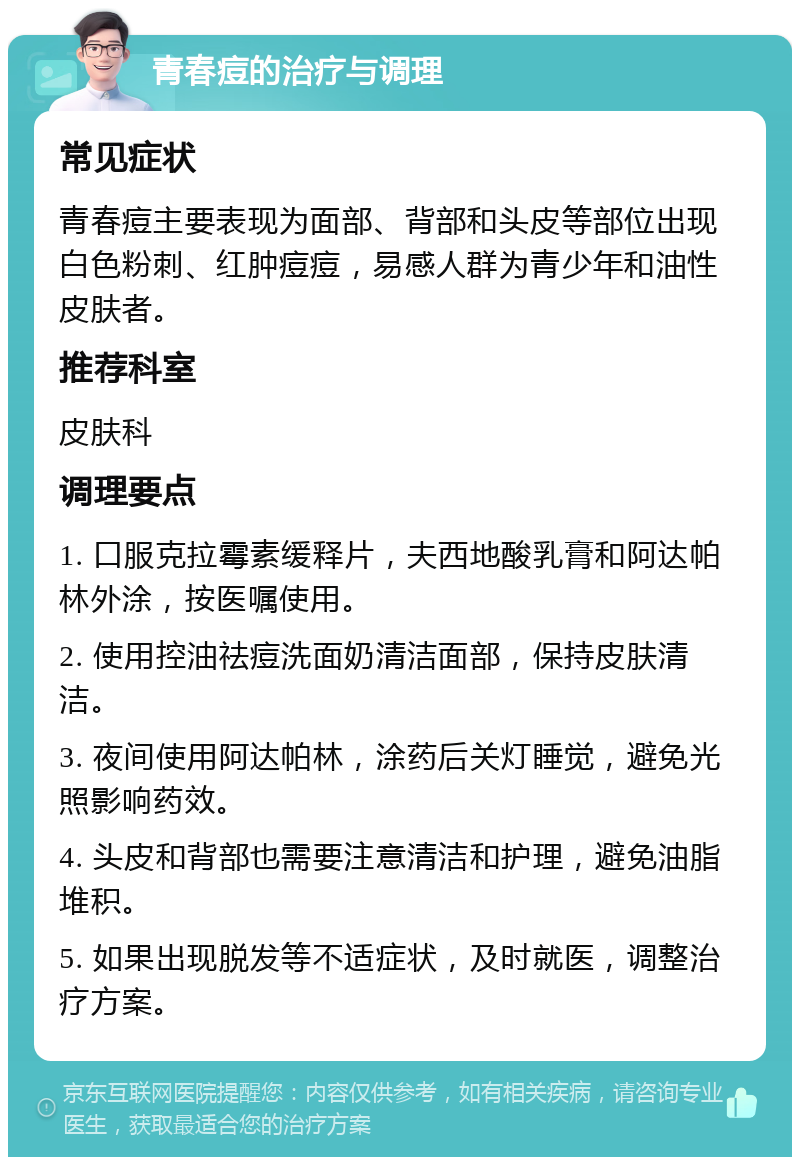 青春痘的治疗与调理 常见症状 青春痘主要表现为面部、背部和头皮等部位出现白色粉刺、红肿痘痘，易感人群为青少年和油性皮肤者。 推荐科室 皮肤科 调理要点 1. 口服克拉霉素缓释片，夫西地酸乳膏和阿达帕林外涂，按医嘱使用。 2. 使用控油祛痘洗面奶清洁面部，保持皮肤清洁。 3. 夜间使用阿达帕林，涂药后关灯睡觉，避免光照影响药效。 4. 头皮和背部也需要注意清洁和护理，避免油脂堆积。 5. 如果出现脱发等不适症状，及时就医，调整治疗方案。