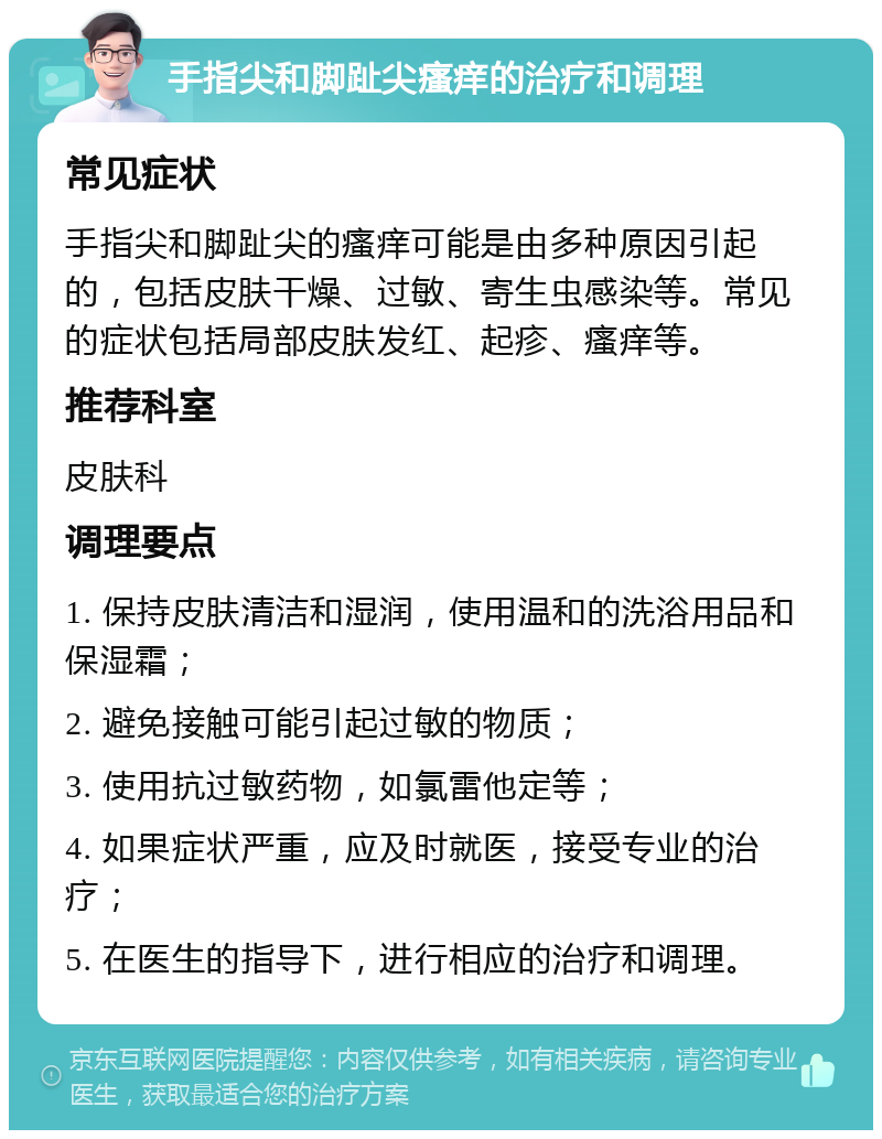 手指尖和脚趾尖瘙痒的治疗和调理 常见症状 手指尖和脚趾尖的瘙痒可能是由多种原因引起的，包括皮肤干燥、过敏、寄生虫感染等。常见的症状包括局部皮肤发红、起疹、瘙痒等。 推荐科室 皮肤科 调理要点 1. 保持皮肤清洁和湿润，使用温和的洗浴用品和保湿霜； 2. 避免接触可能引起过敏的物质； 3. 使用抗过敏药物，如氯雷他定等； 4. 如果症状严重，应及时就医，接受专业的治疗； 5. 在医生的指导下，进行相应的治疗和调理。