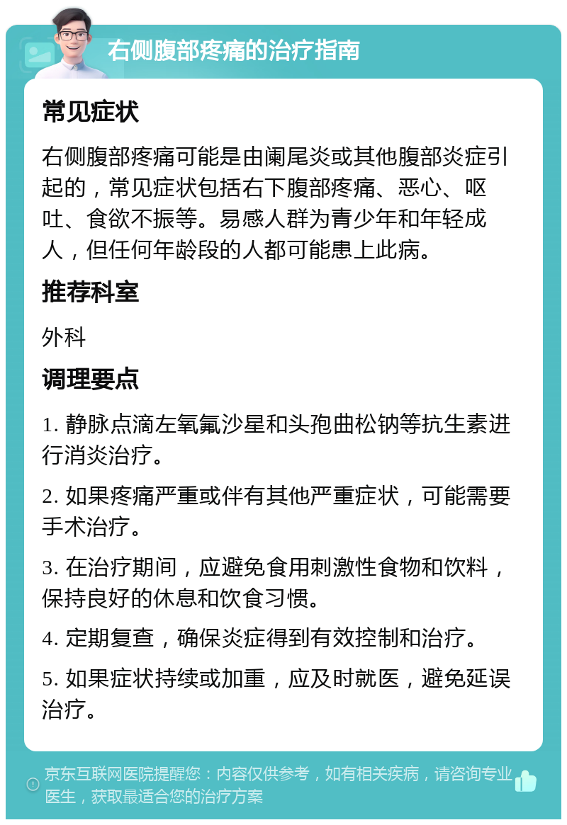 右侧腹部疼痛的治疗指南 常见症状 右侧腹部疼痛可能是由阑尾炎或其他腹部炎症引起的，常见症状包括右下腹部疼痛、恶心、呕吐、食欲不振等。易感人群为青少年和年轻成人，但任何年龄段的人都可能患上此病。 推荐科室 外科 调理要点 1. 静脉点滴左氧氟沙星和头孢曲松钠等抗生素进行消炎治疗。 2. 如果疼痛严重或伴有其他严重症状，可能需要手术治疗。 3. 在治疗期间，应避免食用刺激性食物和饮料，保持良好的休息和饮食习惯。 4. 定期复查，确保炎症得到有效控制和治疗。 5. 如果症状持续或加重，应及时就医，避免延误治疗。