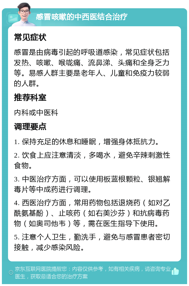 感冒咳嗽的中西医结合治疗 常见症状 感冒是由病毒引起的呼吸道感染，常见症状包括发热、咳嗽、喉咙痛、流鼻涕、头痛和全身乏力等。易感人群主要是老年人、儿童和免疫力较弱的人群。 推荐科室 内科或中医科 调理要点 1. 保持充足的休息和睡眠，增强身体抵抗力。 2. 饮食上应注意清淡，多喝水，避免辛辣刺激性食物。 3. 中医治疗方面，可以使用板蓝根颗粒、银翘解毒片等中成药进行调理。 4. 西医治疗方面，常用药物包括退烧药（如对乙酰氨基酚）、止咳药（如右美沙芬）和抗病毒药物（如奥司他韦）等，需在医生指导下使用。 5. 注意个人卫生，勤洗手，避免与感冒患者密切接触，减少感染风险。