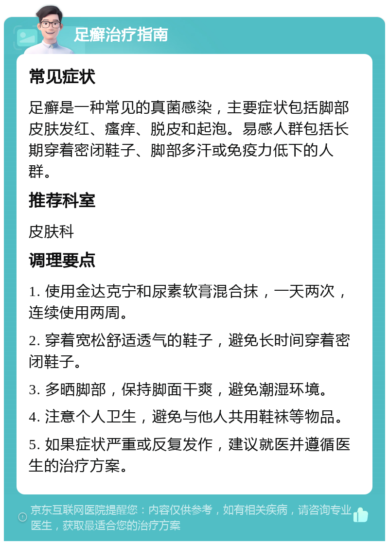 足癣治疗指南 常见症状 足癣是一种常见的真菌感染，主要症状包括脚部皮肤发红、瘙痒、脱皮和起泡。易感人群包括长期穿着密闭鞋子、脚部多汗或免疫力低下的人群。 推荐科室 皮肤科 调理要点 1. 使用金达克宁和尿素软膏混合抹，一天两次，连续使用两周。 2. 穿着宽松舒适透气的鞋子，避免长时间穿着密闭鞋子。 3. 多晒脚部，保持脚面干爽，避免潮湿环境。 4. 注意个人卫生，避免与他人共用鞋袜等物品。 5. 如果症状严重或反复发作，建议就医并遵循医生的治疗方案。