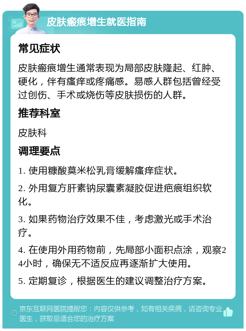 皮肤瘢痕增生就医指南 常见症状 皮肤瘢痕增生通常表现为局部皮肤隆起、红肿、硬化，伴有瘙痒或疼痛感。易感人群包括曾经受过创伤、手术或烧伤等皮肤损伤的人群。 推荐科室 皮肤科 调理要点 1. 使用糠酸莫米松乳膏缓解瘙痒症状。 2. 外用复方肝素钠尿囊素凝胶促进疤痕组织软化。 3. 如果药物治疗效果不佳，考虑激光或手术治疗。 4. 在使用外用药物前，先局部小面积点涂，观察24小时，确保无不适反应再逐渐扩大使用。 5. 定期复诊，根据医生的建议调整治疗方案。