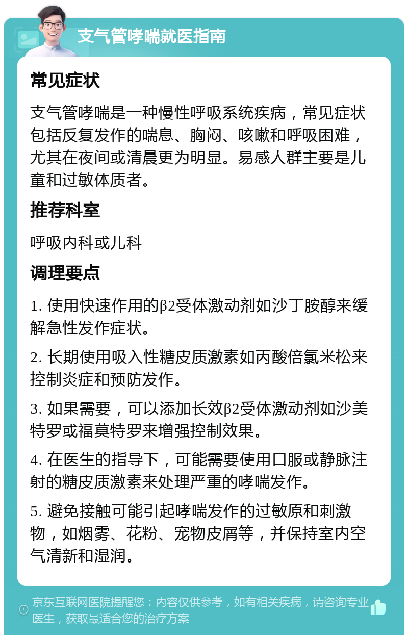 支气管哮喘就医指南 常见症状 支气管哮喘是一种慢性呼吸系统疾病，常见症状包括反复发作的喘息、胸闷、咳嗽和呼吸困难，尤其在夜间或清晨更为明显。易感人群主要是儿童和过敏体质者。 推荐科室 呼吸内科或儿科 调理要点 1. 使用快速作用的β2受体激动剂如沙丁胺醇来缓解急性发作症状。 2. 长期使用吸入性糖皮质激素如丙酸倍氯米松来控制炎症和预防发作。 3. 如果需要，可以添加长效β2受体激动剂如沙美特罗或福莫特罗来增强控制效果。 4. 在医生的指导下，可能需要使用口服或静脉注射的糖皮质激素来处理严重的哮喘发作。 5. 避免接触可能引起哮喘发作的过敏原和刺激物，如烟雾、花粉、宠物皮屑等，并保持室内空气清新和湿润。