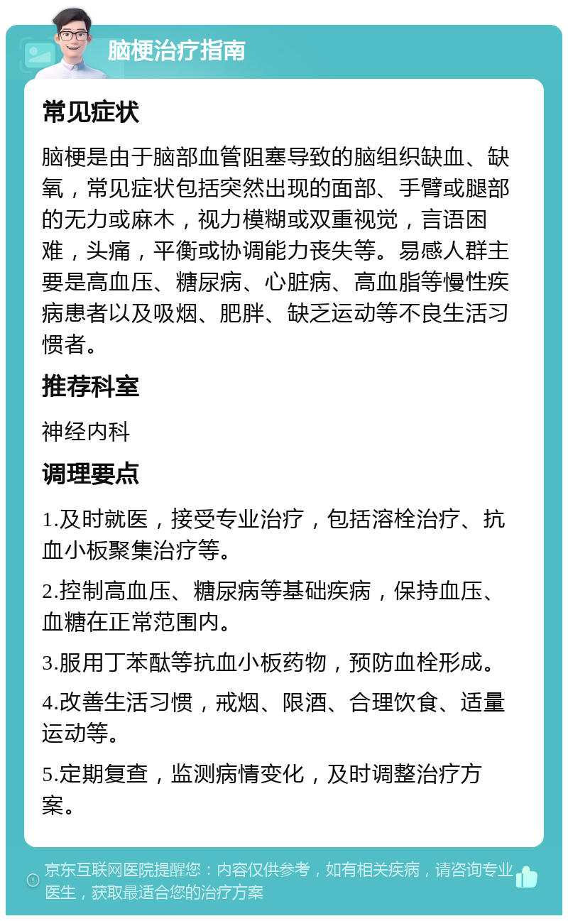 脑梗治疗指南 常见症状 脑梗是由于脑部血管阻塞导致的脑组织缺血、缺氧，常见症状包括突然出现的面部、手臂或腿部的无力或麻木，视力模糊或双重视觉，言语困难，头痛，平衡或协调能力丧失等。易感人群主要是高血压、糖尿病、心脏病、高血脂等慢性疾病患者以及吸烟、肥胖、缺乏运动等不良生活习惯者。 推荐科室 神经内科 调理要点 1.及时就医，接受专业治疗，包括溶栓治疗、抗血小板聚集治疗等。 2.控制高血压、糖尿病等基础疾病，保持血压、血糖在正常范围内。 3.服用丁苯酞等抗血小板药物，预防血栓形成。 4.改善生活习惯，戒烟、限酒、合理饮食、适量运动等。 5.定期复查，监测病情变化，及时调整治疗方案。